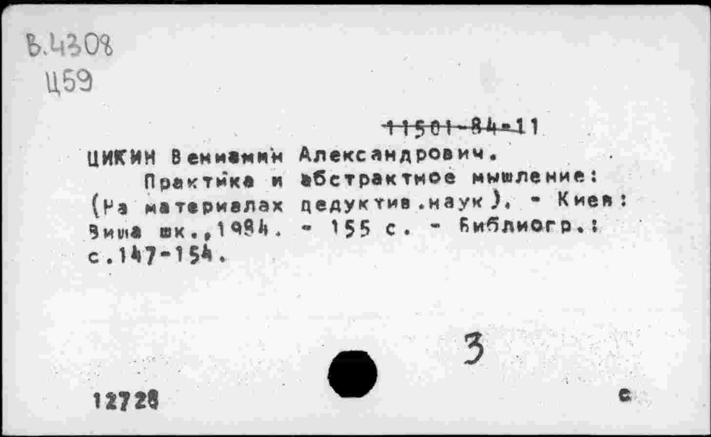 ﻿Ц5Э
iiseï 8*U.1 ЦИКИН Веминкя Александрович.
Практика и абстрактное мышление; (На материалах цедуктив.наук ), - Киев 9иша «к.,1Ш. - ’55 с. - Киблиогр.: с.1*7-15*.
1273«